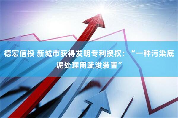 德宏信投 新城市获得发明专利授权：“一种污染底泥处理用疏浚装置”