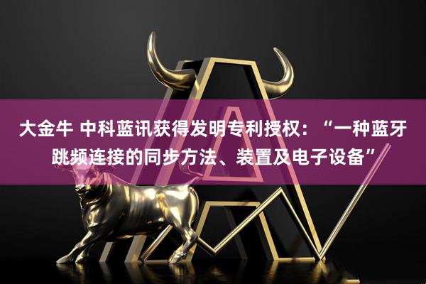 大金牛 中科蓝讯获得发明专利授权：“一种蓝牙跳频连接的同步方法、装置及电子设备”