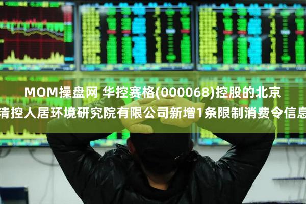 MOM操盘网 华控赛格(000068)控股的北京清控人居环境研究院有限公司新增1条限制消费令信息