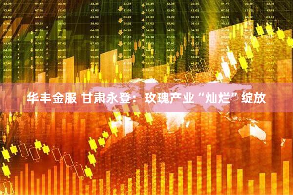 华丰金服 甘肃永登：玫瑰产业“灿烂”绽放