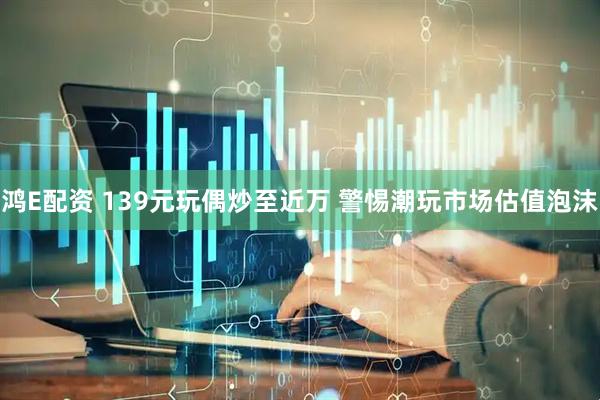 鸿E配资 139元玩偶炒至近万 警惕潮玩市场估值泡沫