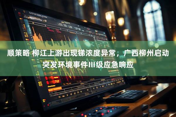 顺策略 柳江上游出现锑浓度异常，广西柳州启动突发环境事件Ⅲ级应急响应