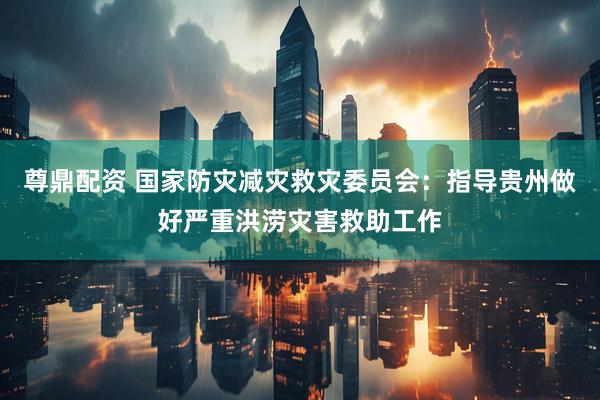 尊鼎配资 国家防灾减灾救灾委员会：指导贵州做好严重洪涝灾害救助工作
