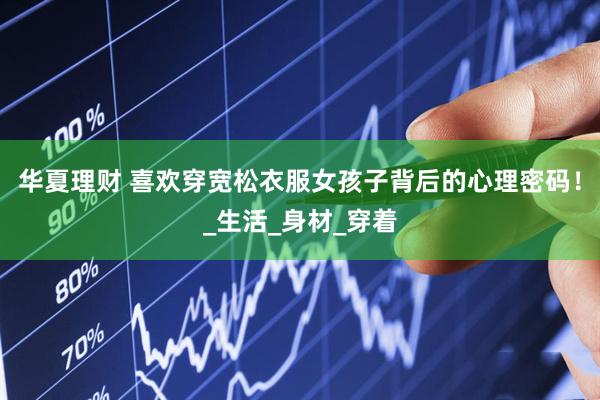 华夏理财 喜欢穿宽松衣服女孩子背后的心理密码！_生活_身材_穿着
