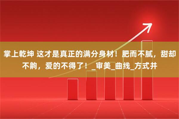 掌上乾坤 这才是真正的满分身材！肥而不腻，甜却不齁，爱的不得了！_审美_曲线_方式并