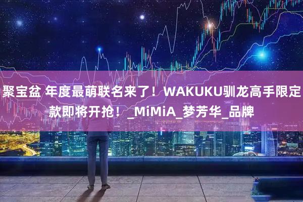 聚宝盆 年度最萌联名来了！WAKUKU驯龙高手限定款即将开抢！_MiMiA_梦芳华_品牌