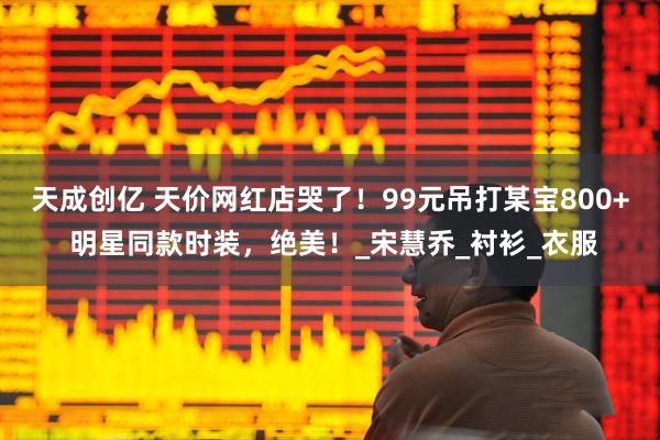 天成创亿 天价网红店哭了！99元吊打某宝800+ 明星同款时装，绝美！_宋慧乔_衬衫_衣服