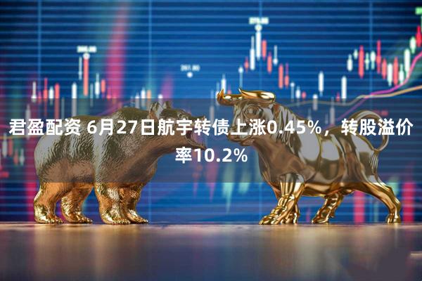 君盈配资 6月27日航宇转债上涨0.45%，转股溢价率10.2%