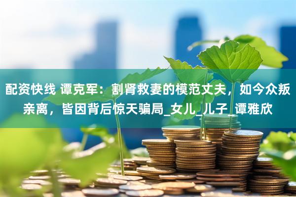 配资快线 谭克军：割肾救妻的模范丈夫，如今众叛亲离，皆因背后惊天骗局_女儿_儿子_谭雅欣