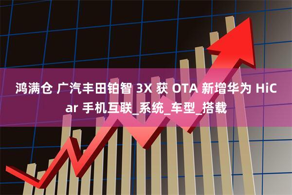 鸿满仓 广汽丰田铂智 3X 获 OTA 新增华为 HiCar 手机互联_系统_车型_搭载