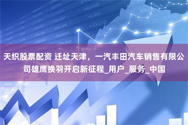 天织股票配资 迁址天津，一汽丰田汽车销售有限公司雄鹰换羽开启新征程_用户_服务_中国