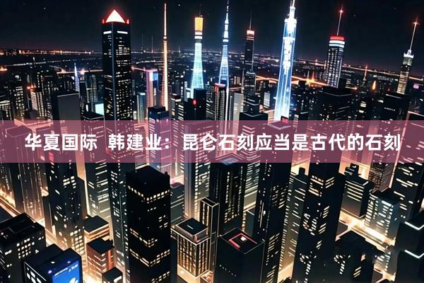 华夏国际  韩建业：昆仑石刻应当是古代的石刻