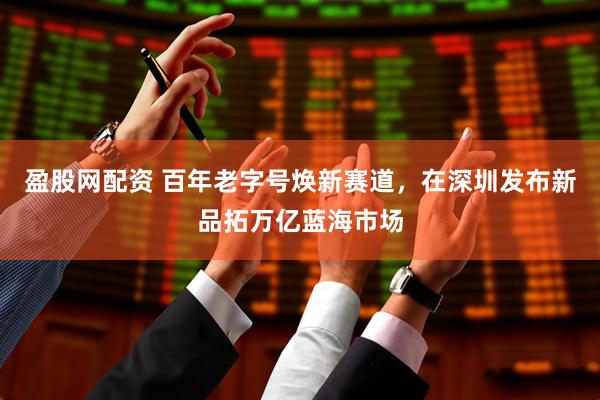 盈股网配资 百年老字号焕新赛道，在深圳发布新品拓万亿蓝海市场
