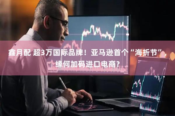 鑫月配 超3万国际品牌！亚马逊首个“海折节”，缘何加码进口电商？