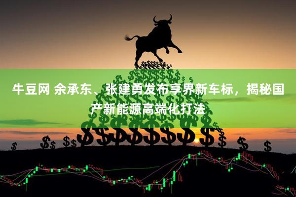 牛豆网 余承东、张建勇发布享界新车标，揭秘国产新能源高端化打法