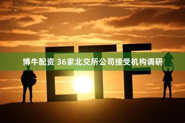 博牛配资 36家北交所公司接受机构调研