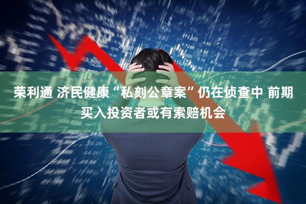 荣利通 济民健康“私刻公章案”仍在侦查中 前期买入投资者或有索赔机会