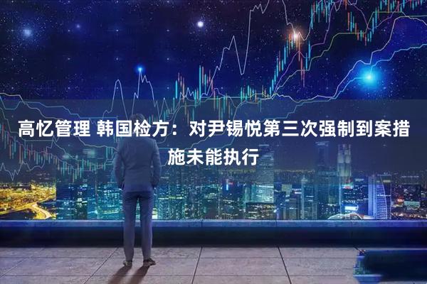 高忆管理 韩国检方：对尹锡悦第三次强制到案措施未能执行