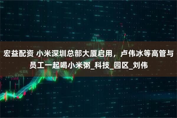 宏益配资 小米深圳总部大厦启用，卢伟冰等高管与员工一起喝小米粥_科技_园区_刘伟