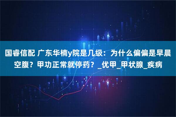国睿信配 广东华楠y院是几级：为什么偏偏是早晨空腹？甲功正常就停药？_优甲_甲状腺_疾病