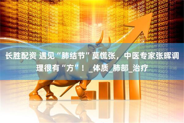 长胜配资 遇见“肺结节”莫慌张，中医专家张晖调理很有“方”！_体质_肺部_治疗