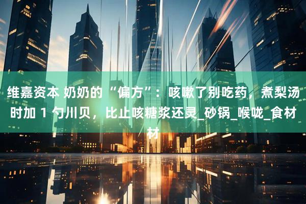 维嘉资本 奶奶的 “偏方”：咳嗽了别吃药，煮梨汤时加 1 勺川贝，比止咳糖浆还灵_砂锅_喉咙_食材
