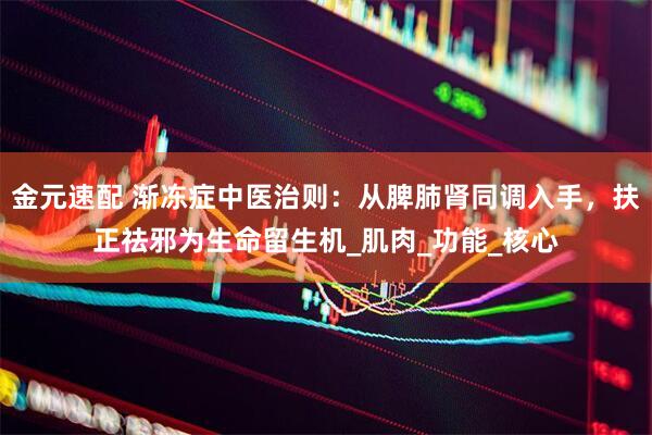 金元速配 渐冻症中医治则：从脾肺肾同调入手，扶正祛邪为生命留生机_肌肉_功能_核心