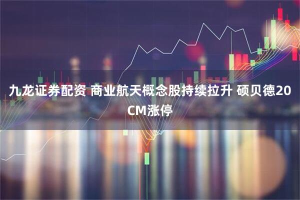 九龙证券配资 商业航天概念股持续拉升 硕贝德20CM涨停