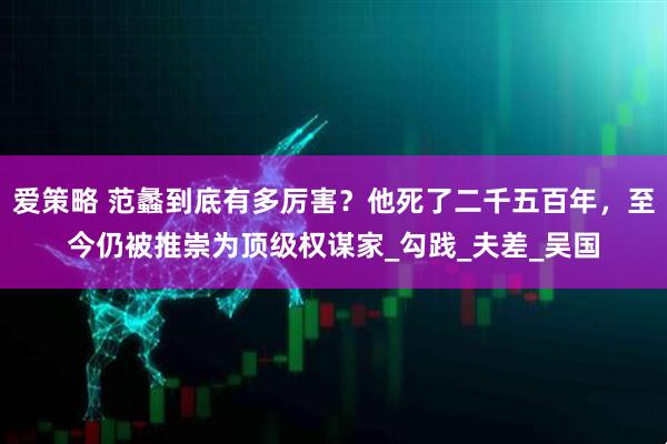 爱策略 范蠡到底有多厉害?他死了二千五百年,至今仍被推崇为顶级权谋家_勾践_夫差_吴国
