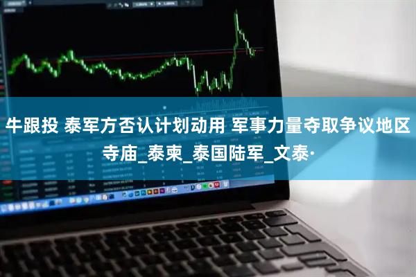 牛跟投 泰军方否认计划动用 军事力量夺取争议地区寺庙_泰柬_泰国陆军_文泰·