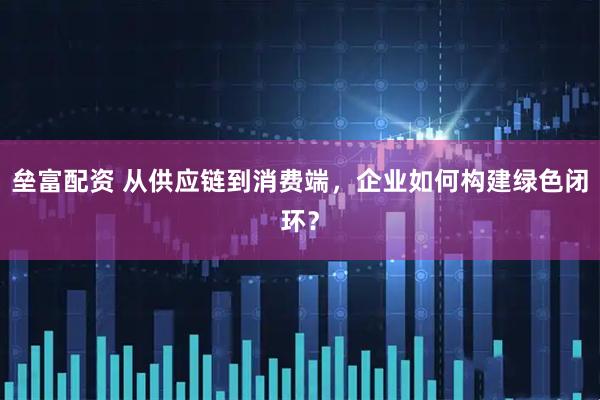 垒富配资 从供应链到消费端，企业如何构建绿色闭环？