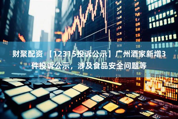 财聚配资 【12315投诉公示】广州酒家新增3件投诉公示，涉及食品安全问题等
