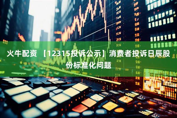 火牛配资 【12315投诉公示】消费者投诉日辰股份标准化问题