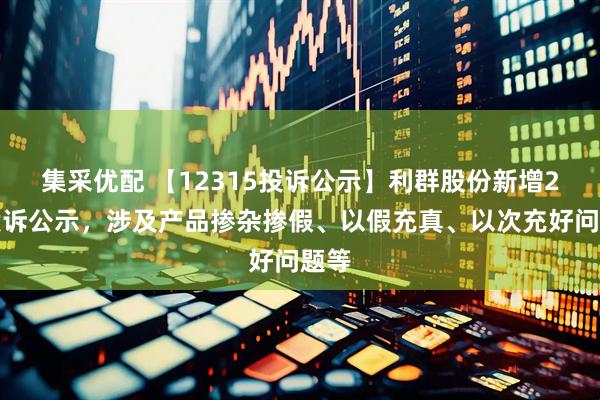 集采优配 【12315投诉公示】利群股份新增2件投诉公示，涉及产品掺杂掺假、以假充真、以次充好问题等