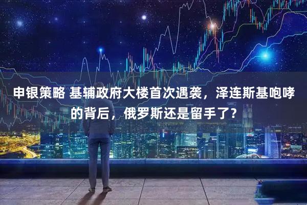 申银策略 基辅政府大楼首次遇袭,泽连斯基咆哮的背后,俄罗斯还是留手了?