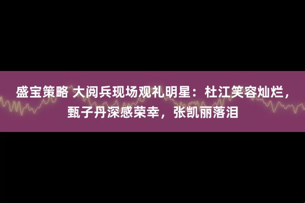 盛宝策略 大阅兵现场观礼明星:杜江笑容灿烂,甄子丹深感荣幸,张凯丽落泪