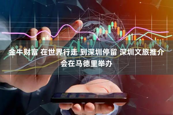 金牛财富 在世界行走 到深圳停留 深圳文旅推介会在马德里举办