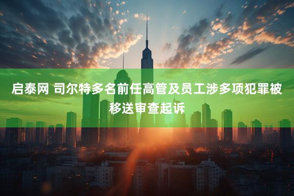 启泰网 司尔特多名前任高管及员工涉多项犯罪被移送审查起诉