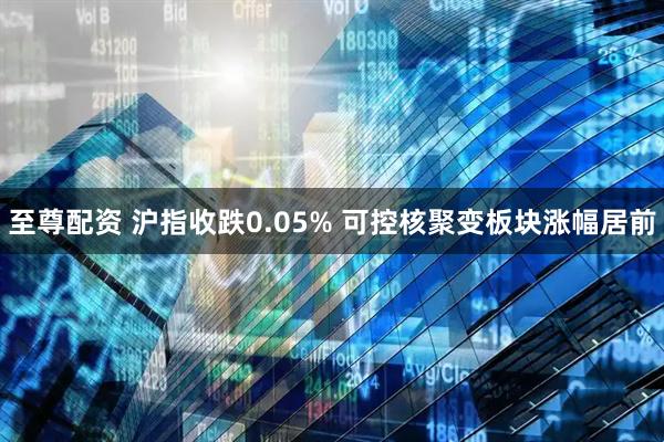 至尊配资 沪指收跌0.05% 可控核聚变板块涨幅居前