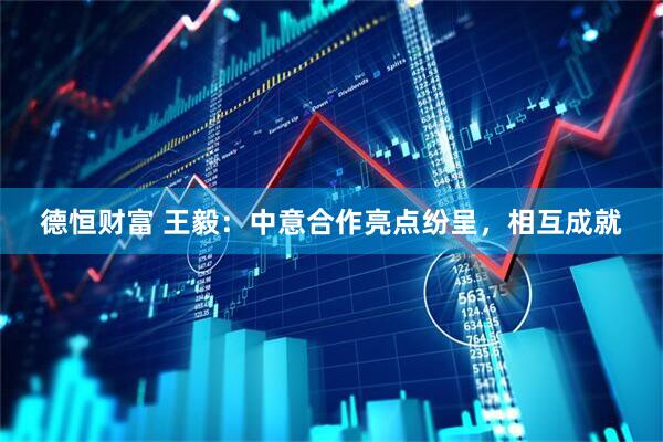 德恒财富 王毅：中意合作亮点纷呈，相互成就