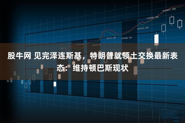 股牛网 见完泽连斯基，特朗普就领土交换最新表态：维持顿巴斯现状