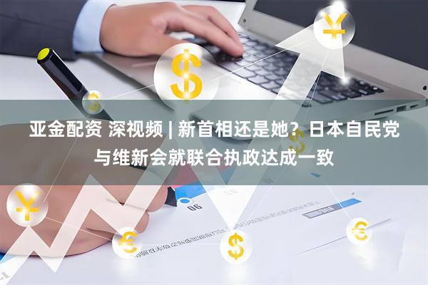 亚金配资 深视频 | 新首相还是她？日本自民党与维新会就联合执政达成一致
