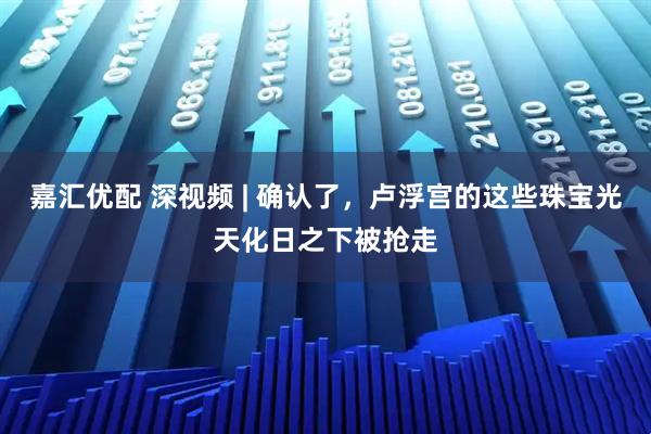 嘉汇优配 深视频 | 确认了,卢浮宫的这些珠宝光天化日之下被抢走