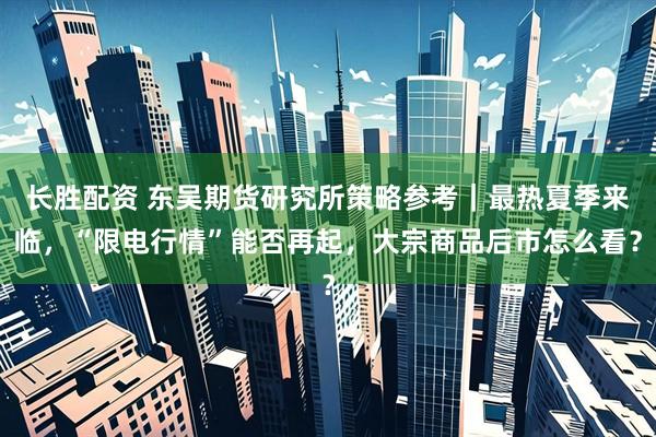 长胜配资 东吴期货研究所策略参考|最热夏季来临,“限电行情”能否再起,大宗商品后市怎么看?