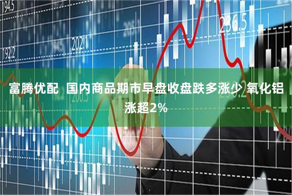 富腾优配  国内商品期市早盘收盘跌多涨少 氧化铝涨超2%