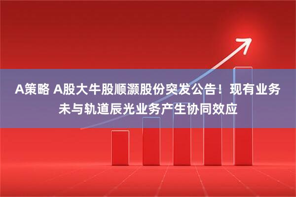A策略 A股大牛股顺灏股份突发公告！现有业务未与轨道辰光业务产生协同效应