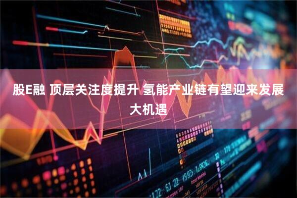 股E融 顶层关注度提升 氢能产业链有望迎来发展大机遇