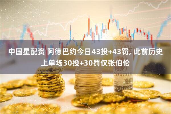 中国星配资 阿德巴约今日43投+43罚, 此前历史上单场30投+30罚仅张伯伦