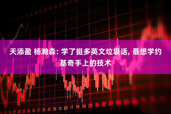 天添盈 杨瀚森: 学了挺多英文垃圾话, 最想学约基奇手上的技术