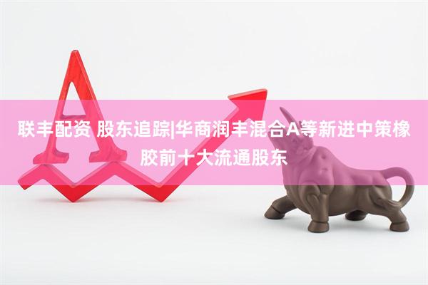 联丰配资 股东追踪|华商润丰混合A等新进中策橡胶前十大流通股东